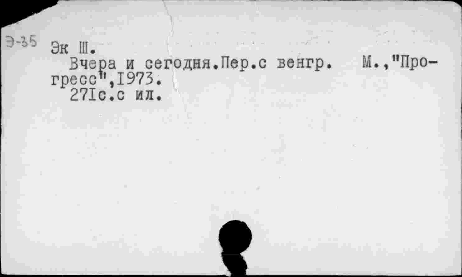 ﻿э'г6 Эк Ш.
Вчера и сегодня.Пер.с венгр. М.,’’Прогресс",1973.
271с.с ил.